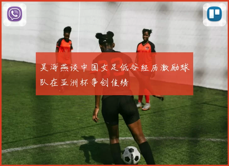 吴海燕谈中国女足低谷经历激励球队在亚洲杯争创佳绩