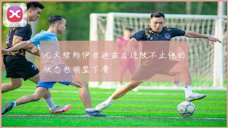 尤文续约伊尔迪兹后连败不止他的状态也明显下滑