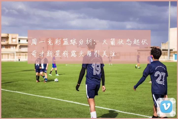 周一竞彩篮球分析：火箭状态起伏奇才新星崭露头角引关注