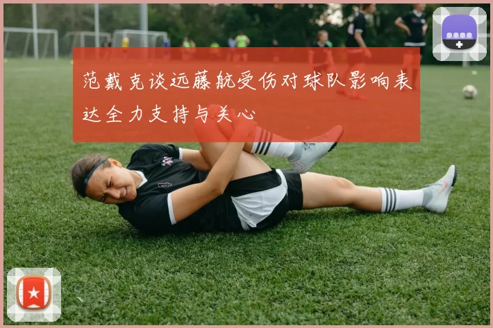 范戴克谈远藤航受伤对球队影响表达全力支持与关心