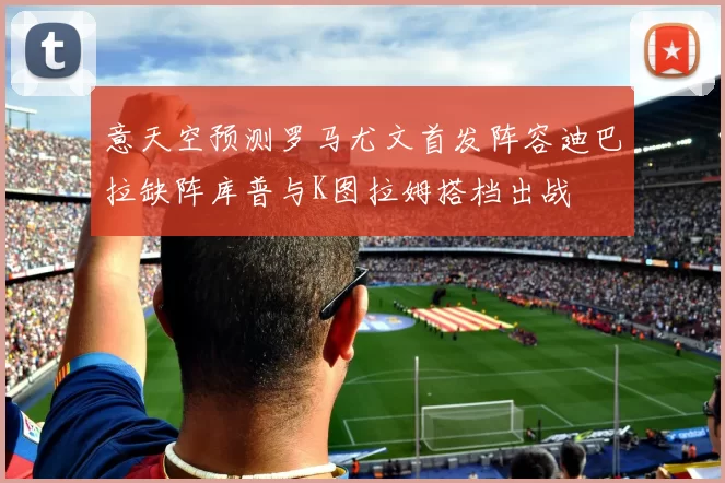 意天空预测罗马尤文首发阵容迪巴拉缺阵库普与K图拉姆搭档出战