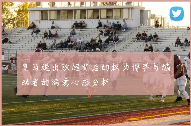 皇马退出欧超背后的权力博弈与煽动者的满意心态分析