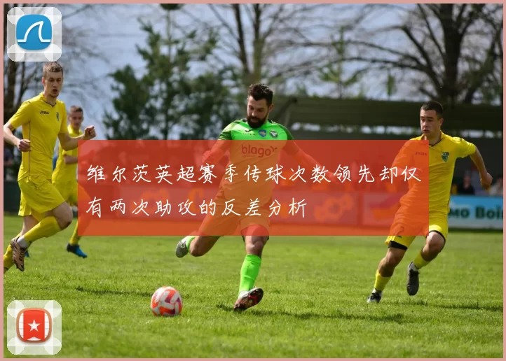 维尔茨英超赛季传球次数领先却仅有两次助攻的反差分析