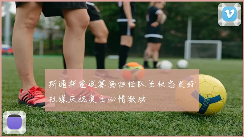 斯通斯重返赛场担任队长状态良好社媒庆祝复出心情激动