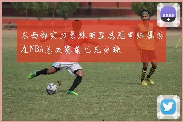 东西部实力悬殊明显总冠军归属或在NBA总决赛前已见分晓