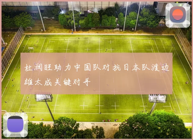 杜润旺助力中国队对抗日本队渡边雄太成关键对手