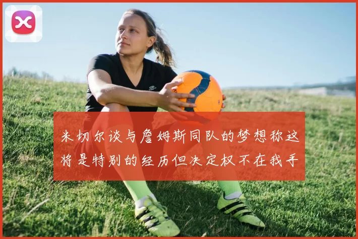 米切尔谈与詹姆斯同队的梦想称这将是特别的经历但决定权不在我手中