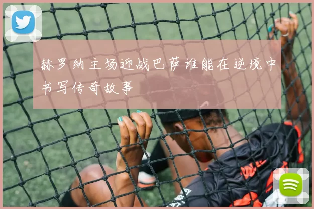 赫罗纳主场迎战巴萨谁能在逆境中书写传奇故事