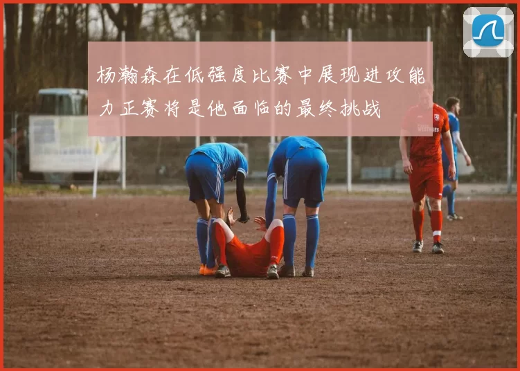 杨瀚森在低强度比赛中展现进攻能力正赛将是他面临的最终挑战