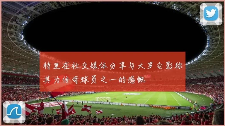 特里在社交媒体分享与大罗合影称其为传奇球员之一的感慨