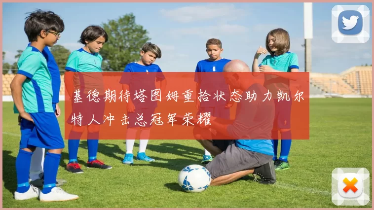 基德期待塔图姆重拾状态助力凯尔特人冲击总冠军荣耀