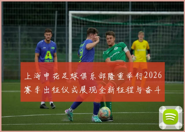 上海申花足球俱乐部隆重举行2026赛季出征仪式展现全新征程与奋斗目标