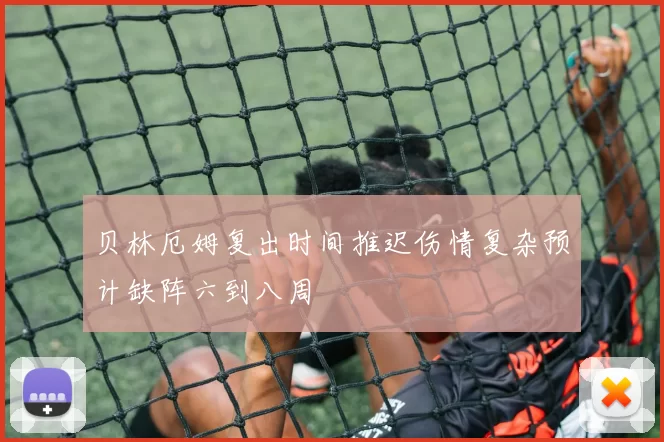 贝林厄姆复出时间推迟伤情复杂预计缺阵六到八周