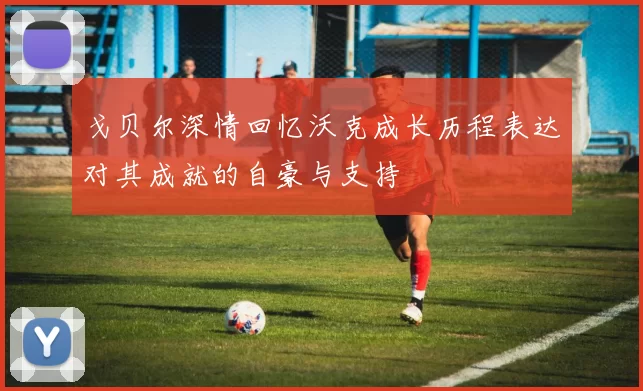 戈贝尔深情回忆沃克成长历程表达对其成就的自豪与支持