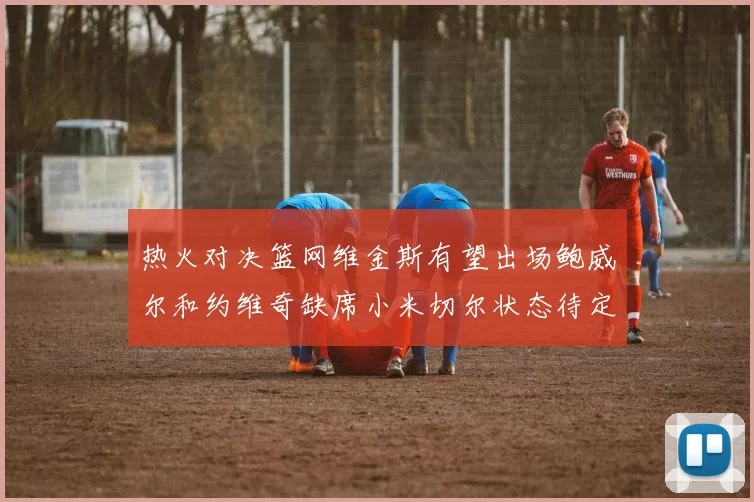热火对决篮网维金斯有望出场鲍威尔和约维奇缺席小米切尔状态待定