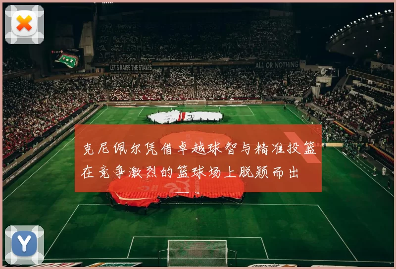 克尼佩尔凭借卓越球智与精准投篮在竞争激烈的篮球场上脱颖而出
