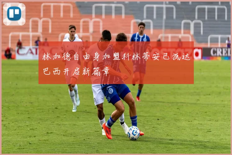 林加德自由身加盟科林蒂安已抵达巴西开启新篇章
