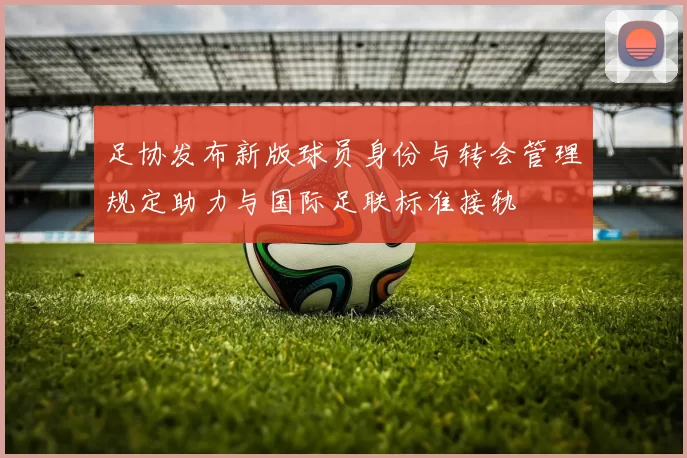 足协发布新版球员身份与转会管理规定助力与国际足联标准接轨